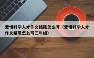 爱惜科学人才作文结尾怎么写（爱惜科学人才作文结尾怎么写三年级）