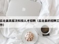 丘北县高层次科技人才招聘（丘北县的招聘工作）