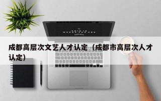 成都高层次文艺人才认定（成都市高层次人才认定）