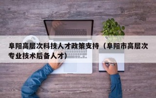 阜阳高层次科技人才政策支持（阜阳市高层次专业技术后备人才）
