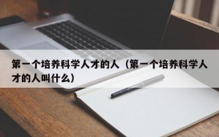 第一个培养科学人才的人（第一个培养科学人才的人叫什么）