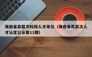 海南省高层次科技人才单位（海南省高层次人才认定公示第11期）