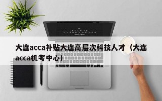 大连acca补贴大连高层次科技人才（大连acca机考中心）