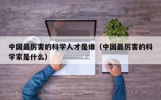中国最厉害的科学人才是谁（中国最厉害的科学家是什么）