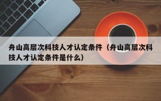 舟山高层次科技人才认定条件（舟山高层次科技人才认定条件是什么）