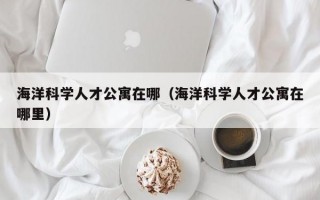 海洋科学人才公寓在哪（海洋科学人才公寓在哪里）