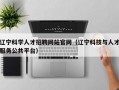 辽宁科学人才招聘网站官网（辽宁科技与人才服务公共平台）