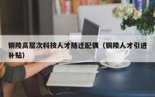 铜陵高层次科技人才随迁配偶（铜陵人才引进补贴）