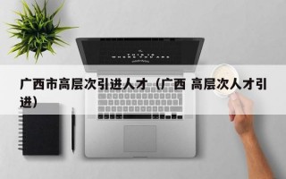 广西市高层次引进人才（广西 高层次人才引进）