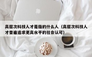 高层次科技人才是指的什么人（高层次科技人才普遍追求更高水平的社会认可）