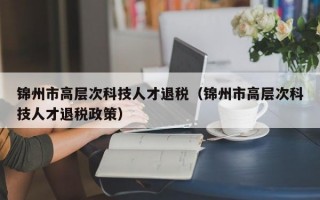锦州市高层次科技人才退税（锦州市高层次科技人才退税政策）