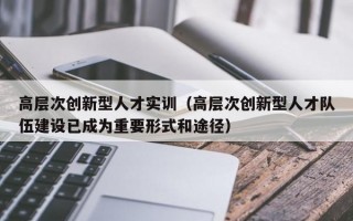 高层次创新型人才实训（高层次创新型人才队伍建设已成为重要形式和途径）