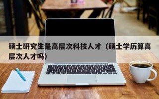硕士研究生是高层次科技人才（硕士学历算高层次人才吗）