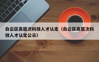 白云区高层次科技人才认定（白云区高层次科技人才认定公示）