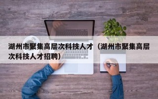 湖州市聚集高层次科技人才（湖州市聚集高层次科技人才招聘）