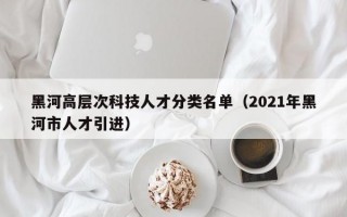 黑河高层次科技人才分类名单（2021年黑河市人才引进）