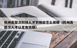 杭州高层次科技人才到期后怎么续期（杭州高层次人才认定有效期）