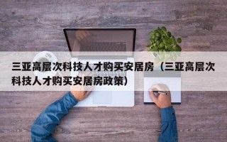 三亚高层次科技人才购买安居房（三亚高层次科技人才购买安居房政策）
