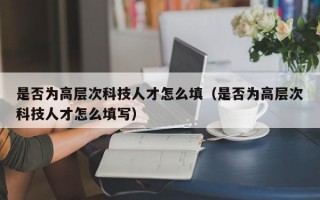 是否为高层次科技人才怎么填（是否为高层次科技人才怎么填写）