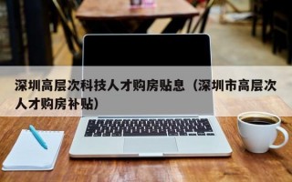 深圳高层次科技人才购房贴息（深圳市高层次人才购房补贴）