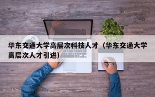 华东交通大学高层次科技人才（华东交通大学高层次人才引进）