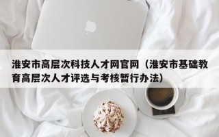 淮安市高层次科技人才网官网（淮安市基础教育高层次人才评选与考核暂行办法）