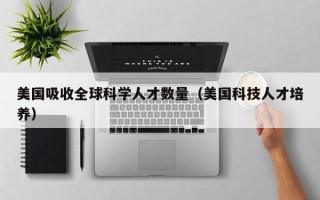 美国吸收全球科学人才数量（美国科技人才培养）
