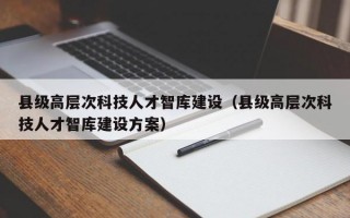 县级高层次科技人才智库建设（县级高层次科技人才智库建设方案）