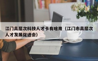 江门高层次科技人才卡有啥用（江门市高层次人才发展促进会）