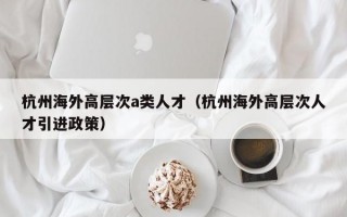 杭州海外高层次a类人才（杭州海外高层次人才引进政策）