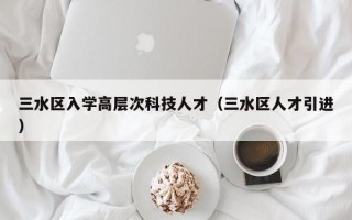 三水区入学高层次科技人才（三水区人才引进）