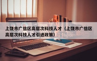 上饶市广信区高层次科技人才（上饶市广信区高层次科技人才引进政策）