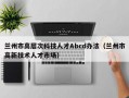 兰州市高层次科技人才Abcd办法（兰州市高新技术人才市场）