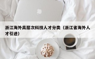 浙江海外高层次科技人才分类（浙江省海外人才引进）