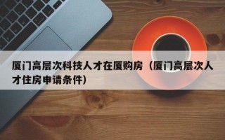 厦门高层次科技人才在厦购房（厦门高层次人才住房申请条件）