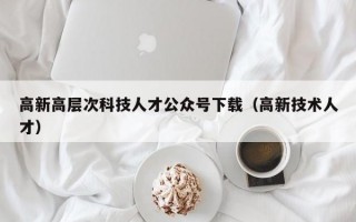 高新高层次科技人才公众号下载（高新技术人才）