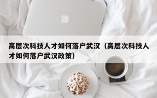 高层次科技人才如何落户武汉（高层次科技人才如何落户武汉政策）