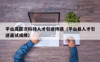 平山高层次科技人才引进待遇（平山县人才引进面试成绩）