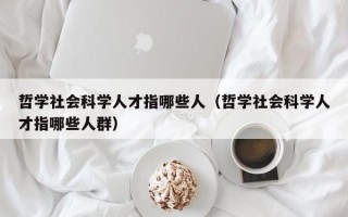 哲学社会科学人才指哪些人（哲学社会科学人才指哪些人群）
