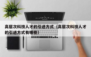 高层次科技人才的引进方式（高层次科技人才的引进方式有哪些）