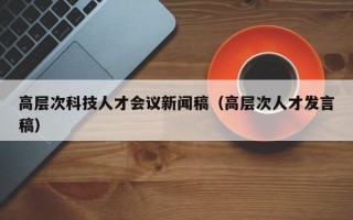 高层次科技人才会议新闻稿(高层次人才发言稿) 高层次科技人才会议新闻稿(高层次人才发言稿)