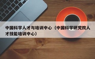 中国科学人才与培训中心（中国科学研究院人才技能培训中心）