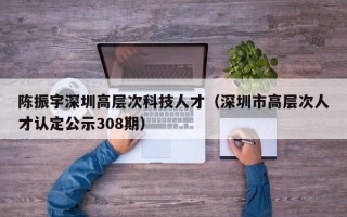 陈振宇深圳高层次科技人才（深圳市高层次人才认定公示308期）