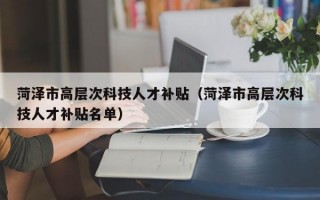 菏泽市高层次科技人才补贴（菏泽市高层次科技人才补贴名单）