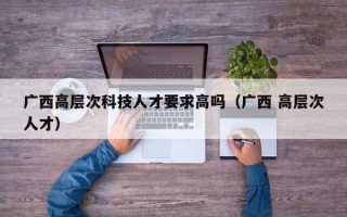 广西高层次科技人才要求高吗（广西 高层次人才）