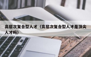 高层次复合型人才（高层次复合型人才是顶尖人才吗）