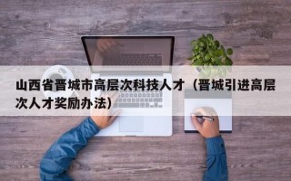 山西省晋城市高层次科技人才（晋城引进高层次人才奖励办法）