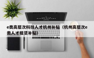 e类高层次科技人才杭州补贴（杭州高层次e类人才租赁补贴）