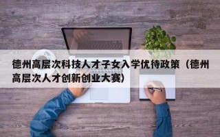 德州高层次科技人才子女入学优待政策（德州高层次人才创新创业大赛）