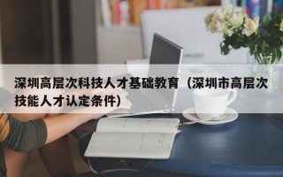 深圳高层次科技人才基础教育（深圳市高层次技能人才认定条件）